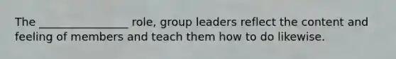 The ________________ role, group leaders reflect the content and feeling of members and teach them how to do likewise.