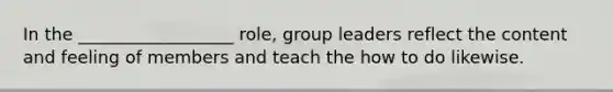 In the __________________ role, group leaders reflect the content and feeling of members and teach the how to do likewise.