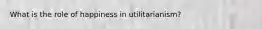 What is the role of happiness in utilitarianism?