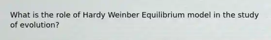 What is the role of Hardy Weinber Equilibrium model in the study of evolution?