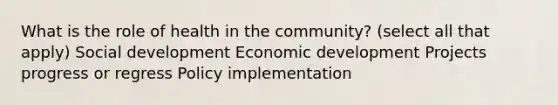 What is the role of health in the community? (select all that apply) Social development Economic development Projects progress or regress Policy implementation