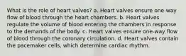 What is the role of heart valves? a. Heart valves ensure one-way flow of blood through the heart chambers. b. Heart valves regulate the volume of blood entering the chambers in response to the demands of the body. c. Heart valves ensure one-way flow of blood through the coronary circulation. d. Heart valves contain the pacemaker cells, which determine cardiac rhythm.