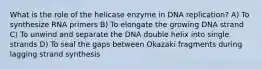 What is the role of the helicase enzyme in DNA replication? A) To synthesize RNA primers B) To elongate the growing DNA strand C) To unwind and separate the DNA double helix into single strands D) To seal the gaps between Okazaki fragments during lagging strand synthesis