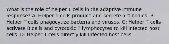 What is the role of helper T cells in the adaptive immune response? A: Helper T cells produce and secrete antibodies. B: Helper T cells phagocytize bacteria and viruses. C: Helper T cells activate B cells and cytotoxic T lymphocytes to kill infected host cells. D: Helper T cells directly kill infected host cells.