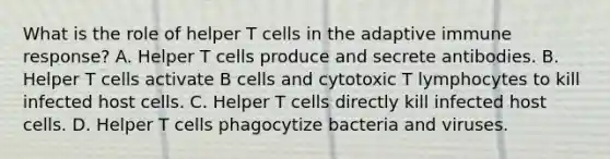 What is the role of helper T cells in the adaptive immune response? A. Helper T cells produce and secrete antibodies. B. Helper T cells activate B cells and cytotoxic T lymphocytes to kill infected host cells. C. Helper T cells directly kill infected host cells. D. Helper T cells phagocytize bacteria and viruses.