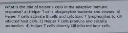 What is the role of helper T cells in the adaptive immune response? a) Helper T cells phagocytize bacteria and viruses. b) Helper T cells activate B cells and cytotoxic T lymphocytes to kill infected host cells. c) Helper T cells produce and secrete antibodies. d) Helper T cells directly kill infected host cells.