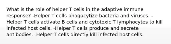 What is the role of helper T cells in the adaptive immune response? -Helper T cells phagocytize bacteria and viruses. -Helper T cells activate B cells and cytotoxic T lymphocytes to kill infected host cells. -Helper T cells produce and secrete antibodies. -Helper T cells directly kill infected host cells.