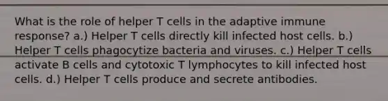 What is the role of helper T cells in the adaptive immune response? a.) Helper T cells directly kill infected host cells. b.) Helper T cells phagocytize bacteria and viruses. c.) Helper T cells activate B cells and cytotoxic T lymphocytes to kill infected host cells. d.) Helper T cells produce and secrete antibodies.