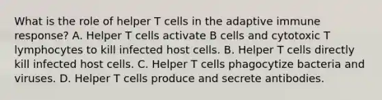 What is the role of helper T cells in the adaptive immune response? A. Helper T cells activate B cells and cytotoxic T lymphocytes to kill infected host cells. B. Helper T cells directly kill infected host cells. C. Helper T cells phagocytize bacteria and viruses. D. Helper T cells produce and secrete antibodies.