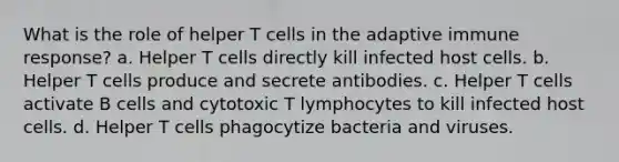 What is the role of helper T cells in the adaptive immune response? a. Helper T cells directly kill infected host cells. b. Helper T cells produce and secrete antibodies. c. Helper T cells activate B cells and cytotoxic T lymphocytes to kill infected host cells. d. Helper T cells phagocytize bacteria and viruses.