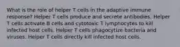 What is the role of helper T cells in the adaptive immune response? Helper T cells produce and secrete antibodies. Helper T cells activate B cells and cytotoxic T lymphocytes to kill infected host cells. Helper T cells phagocytize bacteria and viruses. Helper T cells directly kill infected host cells.