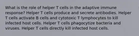 What is the role of helper T cells in the adaptive immune response? Helper T cells produce and secrete antibodies. Helper T cells activate B cells and cytotoxic T lymphocytes to kill infected host cells. Helper T cells phagocytize bacteria and viruses. Helper T cells directly kill infected host cells.