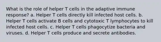 What is the role of helper T cells in the adaptive immune response? a. Helper T cells directly kill infected host cells. b. Helper T cells activate B cells and cytotoxic T lymphocytes to kill infected host cells. c. Helper T cells phagocytize bacteria and viruses. d. Helper T cells produce and secrete antibodies.