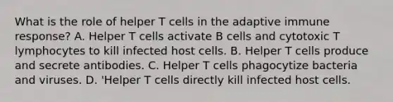 What is the role of helper T cells in the adaptive immune response? A. Helper T cells activate B cells and cytotoxic T lymphocytes to kill infected host cells. B. Helper T cells produce and secrete antibodies. C. Helper T cells phagocytize bacteria and viruses. D. 'Helper T cells directly kill infected host cells.