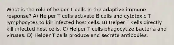 What is the role of helper T cells in the adaptive immune response? A) Helper T cells activate B cells and cytotoxic T lymphocytes to kill infected host cells. B) Helper T cells directly kill infected host cells. C) Helper T cells phagocytize bacteria and viruses. D) Helper T cells produce and secrete antibodies.