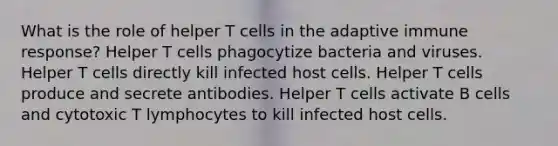 What is the role of helper T cells in the adaptive immune response? Helper T cells phagocytize bacteria and viruses. Helper T cells directly kill infected host cells. Helper T cells produce and secrete antibodies. Helper T cells activate B cells and cytotoxic T lymphocytes to kill infected host cells.