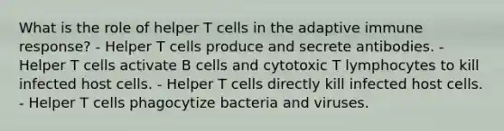 What is the role of helper T cells in the adaptive immune response? - Helper T cells produce and secrete antibodies. - Helper T cells activate B cells and cytotoxic T lymphocytes to kill infected host cells. - Helper T cells directly kill infected host cells. - Helper T cells phagocytize bacteria and viruses.