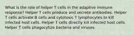 What is the role of helper T cells in the adaptive immune response? Helper T cells produce and secrete antibodies. Helper T cells activate B cells and cytotoxic T lymphocytes to kill infected host cells. Helper T cells directly kill infected host cells. Helper T cells phagocytize bacteria and viruses.