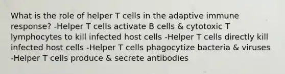 What is the role of helper T cells in the adaptive immune response? -Helper T cells activate B cells & cytotoxic T lymphocytes to kill infected host cells -Helper T cells directly kill infected host cells -Helper T cells phagocytize bacteria & viruses -Helper T cells produce & secrete antibodies