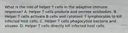 What is the role of helper T cells in the adaptive immune response? A. Helper T cells produce and secrete antibodies. B. Helper T cells activate B cells and cytotoxic T lymphocytes to kill infected host cells. C. Helper T cells phagocytize bacteria and viruses. D. Helper T cells directly kill infected host cells.