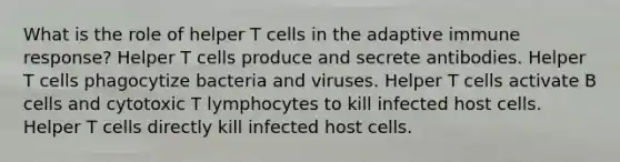 What is the role of helper T cells in the adaptive immune response? Helper T cells produce and secrete antibodies. Helper T cells phagocytize bacteria and viruses. Helper T cells activate B cells and cytotoxic T lymphocytes to kill infected host cells. Helper T cells directly kill infected host cells.