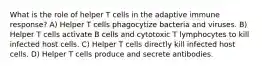 What is the role of helper T cells in the adaptive immune response? A) Helper T cells phagocytize bacteria and viruses. B) Helper T cells activate B cells and cytotoxic T lymphocytes to kill infected host cells. C) Helper T cells directly kill infected host cells. D) Helper T cells produce and secrete antibodies.