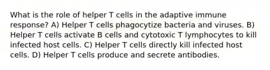 What is the role of helper T cells in the adaptive immune response? A) Helper T cells phagocytize bacteria and viruses. B) Helper T cells activate B cells and cytotoxic T lymphocytes to kill infected host cells. C) Helper T cells directly kill infected host cells. D) Helper T cells produce and secrete antibodies.