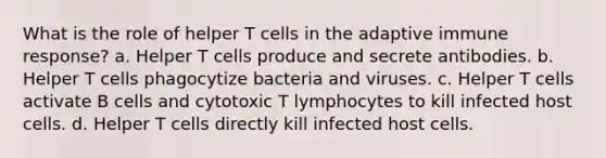 What is the role of helper T cells in the adaptive immune response? a. Helper T cells produce and secrete antibodies. b. Helper T cells phagocytize bacteria and viruses. c. Helper T cells activate B cells and cytotoxic T lymphocytes to kill infected host cells. d. Helper T cells directly kill infected host cells.