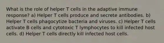 What is the role of helper T cells in the adaptive immune response? a) Helper T cells produce and secrete antibodies. b) Helper T cells phagocytize bacteria and viruses. c) Helper T cells activate B cells and cytotoxic T lymphocytes to kill infected host cells. d) Helper T cells directly kill infected host cells.