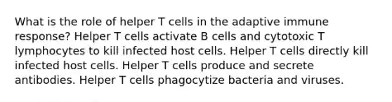 What is the role of helper T cells in the adaptive immune response? Helper T cells activate B cells and cytotoxic T lymphocytes to kill infected host cells. Helper T cells directly kill infected host cells. Helper T cells produce and secrete antibodies. Helper T cells phagocytize bacteria and viruses.