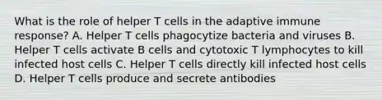 What is the role of helper T cells in the adaptive immune response? A. Helper T cells phagocytize bacteria and viruses B. Helper T cells activate B cells and cytotoxic T lymphocytes to kill infected host cells C. Helper T cells directly kill infected host cells D. Helper T cells produce and secrete antibodies