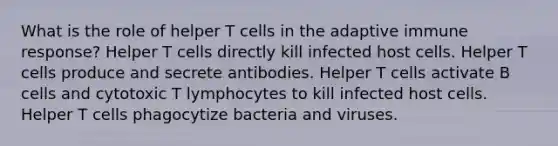 What is the role of helper T cells in the adaptive immune response? Helper T cells directly kill infected host cells. Helper T cells produce and secrete antibodies. Helper T cells activate B cells and cytotoxic T lymphocytes to kill infected host cells. Helper T cells phagocytize bacteria and viruses.