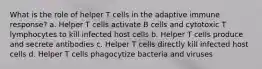 What is the role of helper T cells in the adaptive immune response? a. Helper T cells activate B cells and cytotoxic T lymphocytes to kill infected host cells b. Helper T cells produce and secrete antibodies c. Helper T cells directly kill infected host cells d. Helper T cells phagocytize bacteria and viruses