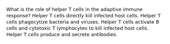 What is the role of helper T cells in the adaptive immune response? Helper T cells directly kill infected host cells. Helper T cells phagocytize bacteria and viruses. Helper T cells activate B cells and cytotoxic T lymphocytes to kill infected host cells. Helper T cells produce and secrete antibodies.