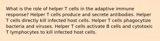 What is the role of helper T cells in the adaptive immune response? Helper T cells produce and secrete antibodies. Helper T cells directly kill infected host cells. Helper T cells phagocytize bacteria and viruses. Helper T cells activate B cells and cytotoxic T lymphocytes to kill infected host cells.