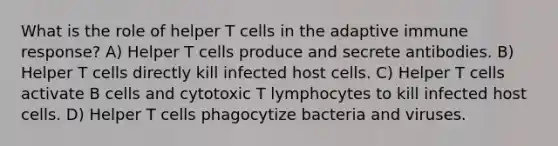 What is the role of helper T cells in the adaptive immune response? A) Helper T cells produce and secrete antibodies. B) Helper T cells directly kill infected host cells. C) Helper T cells activate B cells and cytotoxic T lymphocytes to kill infected host cells. D) Helper T cells phagocytize bacteria and viruses.