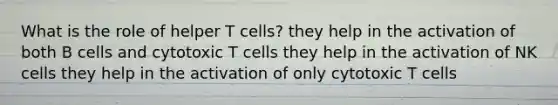 What is the role of helper T cells? they help in the activation of both B cells and cytotoxic T cells they help in the activation of NK cells they help in the activation of only cytotoxic T cells