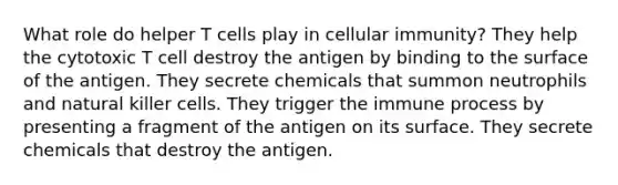 What role do helper T cells play in cellular immunity? They help the cytotoxic T cell destroy the antigen by binding to the surface of the antigen. They secrete chemicals that summon neutrophils and natural killer cells. They trigger the immune process by presenting a fragment of the antigen on its surface. They secrete chemicals that destroy the antigen.