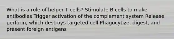 What is a role of helper T cells? Stimulate B cells to make antibodies Trigger activation of the complement system Release perforin, which destroys targeted cell Phagocytize, digest, and present foreign antigens