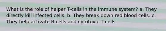 What is the role of helper T-cells in the immune system? a. They directly kill infected cells. b. They break down red blood cells. c. They help activate B cells and cytotoxic T cells.