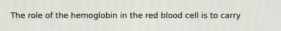 The role of the hemoglobin in the red blood cell is to carry