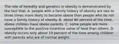 The role of heredity and genetics in obesity is demonstrated by the fact that: A. people with a family history of obesity are two to three times more likely to become obese than people who do not have a family history of obesity. B. about 80 percent of the time, obese children have obese parents. C. some people are more susceptible to the positive incentive value of food than others. D. obesity occurs only about 10 percent of the time among children with parents who are of normal weight.