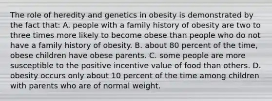 The role of heredity and genetics in obesity is demonstrated by the fact that: A. people with a family history of obesity are two to three times more likely to become obese than people who do not have a family history of obesity. B. about 80 percent of the time, obese children have obese parents. C. some people are more susceptible to the positive incentive value of food than others. D. obesity occurs only about 10 percent of the time among children with parents who are of normal weight.