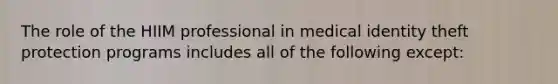 The role of the HIIM professional in medical identity theft protection programs includes all of the following except: