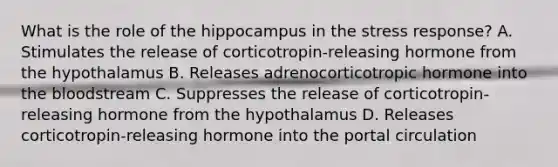 What is the role of the hippocampus in the stress response? A. Stimulates the release of corticotropin-releasing hormone from the hypothalamus B. Releases adrenocorticotropic hormone into the bloodstream C. Suppresses the release of corticotropin-releasing hormone from the hypothalamus D. Releases corticotropin-releasing hormone into the portal circulation