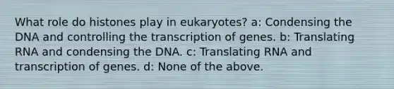 What role do histones play in eukaryotes? a: Condensing the DNA and controlling the transcription of genes. b: Translating RNA and condensing the DNA. c: Translating RNA and transcription of genes. d: None of the above.