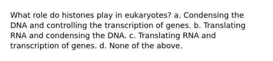 What role do histones play in eukaryotes? a. Condensing the DNA and controlling the transcription of genes. b. Translating RNA and condensing the DNA. c. Translating RNA and transcription of genes. d. None of the above.