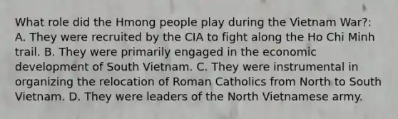 What role did the Hmong people play during the Vietnam War?: A. They were recruited by the CIA to fight along the Ho Chi Minh trail. B. They were primarily engaged in the economic development of South Vietnam. C. They were instrumental in organizing the relocation of Roman Catholics from North to South Vietnam. D. They were leaders of the North Vietnamese army.