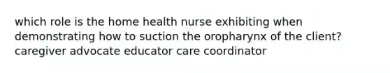 which role is the home health nurse exhibiting when demonstrating how to suction the oropharynx of the client? caregiver advocate educator care coordinator