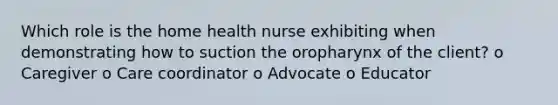 Which role is the home health nurse exhibiting when demonstrating how to suction the oropharynx of the client? o Caregiver o Care coordinator o Advocate o Educator